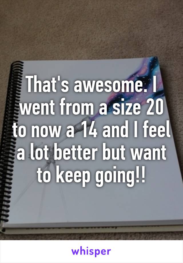 That's awesome. I went from a size 20 to now a 14 and I feel a lot better but want to keep going!!