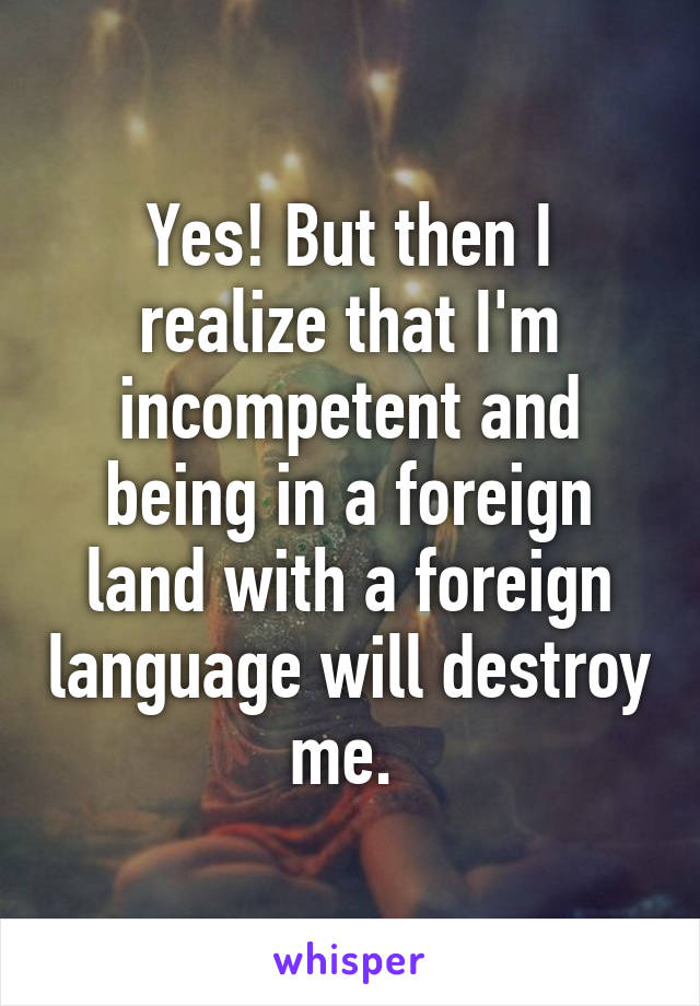 Yes! But then I realize that I'm incompetent and being in a foreign land with a foreign language will destroy me. 