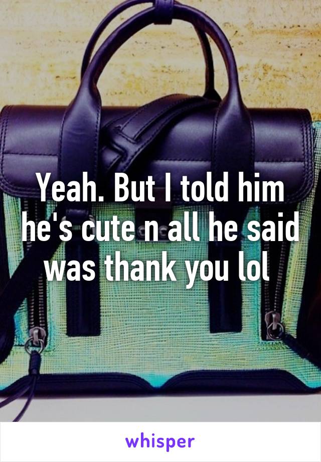 Yeah. But I told him he's cute n all he said was thank you lol 