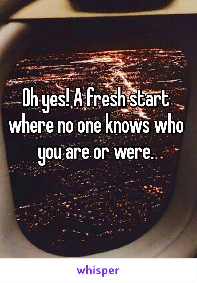 Oh yes! A fresh start where no one knows who you are or were. 