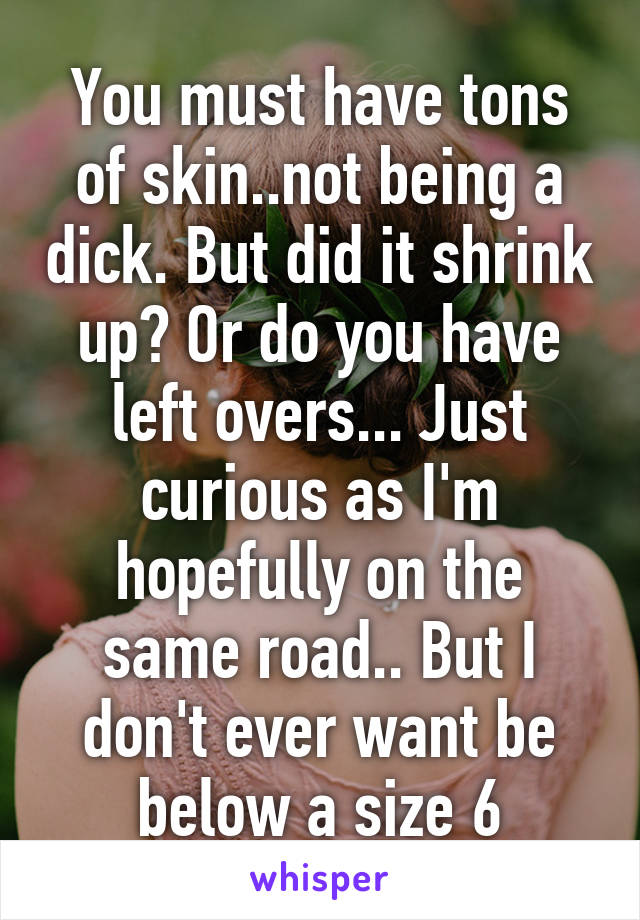 You must have tons of skin..not being a dick. But did it shrink up? Or do you have left overs... Just curious as I'm hopefully on the same road.. But I don't ever want be below a size 6