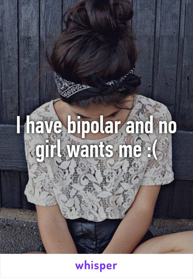 I have bipolar and no girl wants me :(