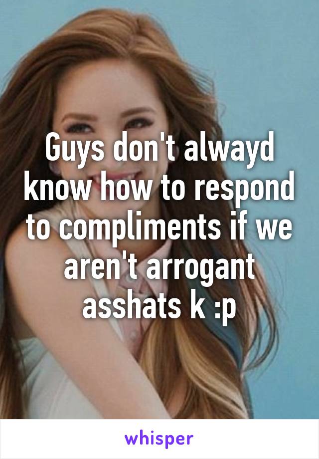 Guys don't alwayd know how to respond to compliments if we aren't arrogant asshats k :p