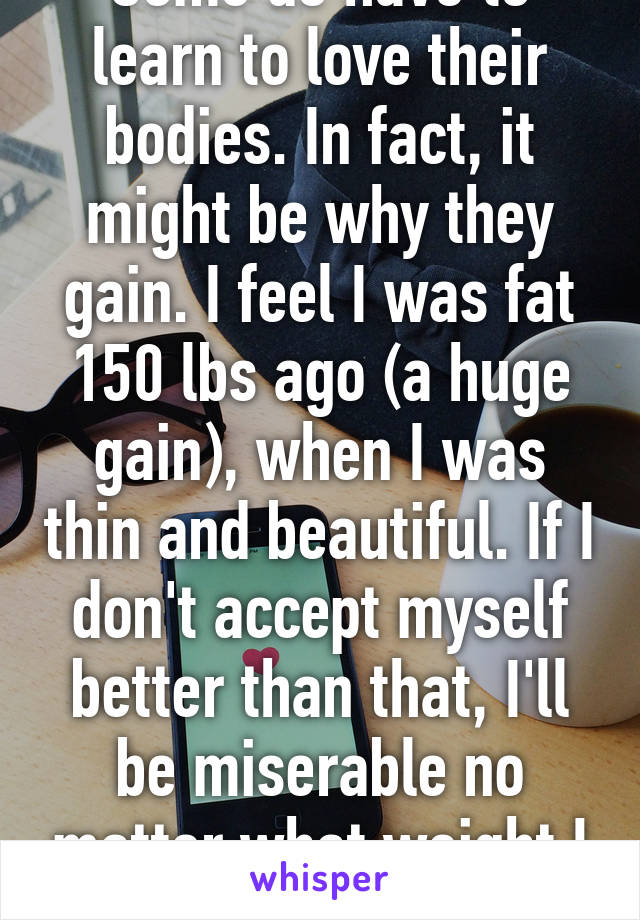 Some do have to learn to love their bodies. In fact, it might be why they gain. I feel I was fat 150 lbs ago (a huge gain), when I was thin and beautiful. If I don't accept myself better than that, I'll be miserable no matter what weight I am.