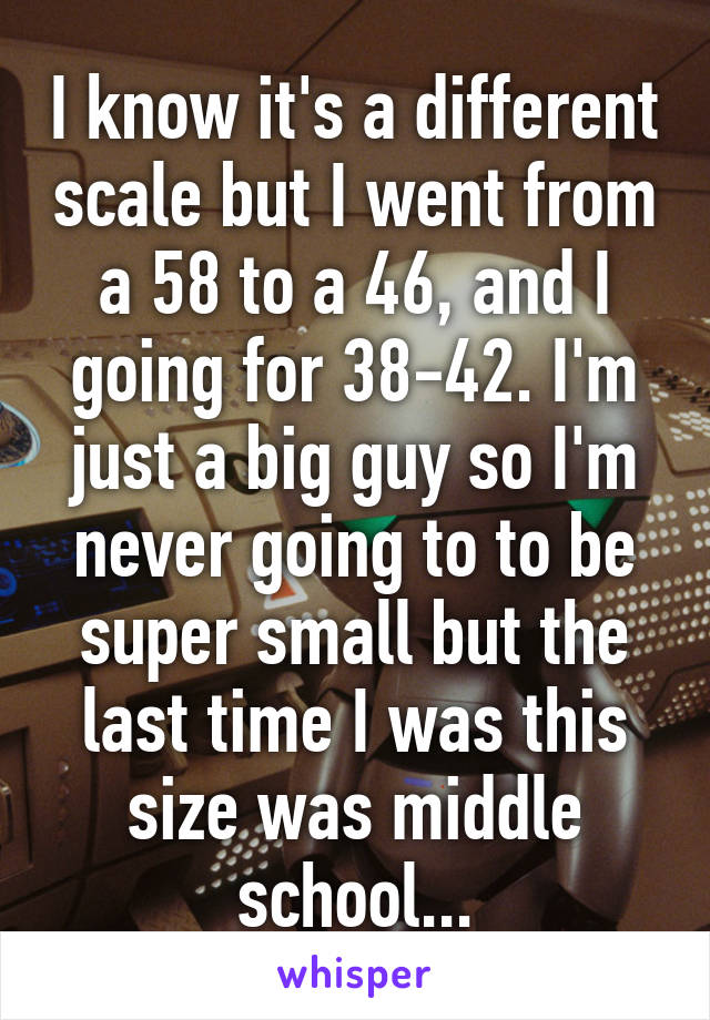 I know it's a different scale but I went from a 58 to a 46, and I going for 38-42. I'm just a big guy so I'm never going to to be super small but the last time I was this size was middle school...