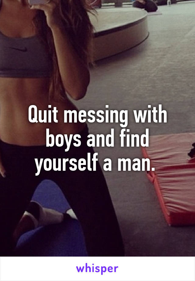 Quit messing with boys and find yourself a man. 