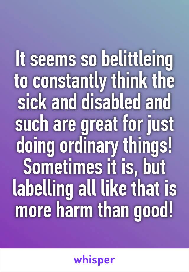 It seems so belittleing to constantly think the sick and disabled and such are great for just doing ordinary things! Sometimes it is, but labelling all like that is more harm than good!