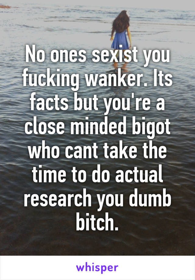 No ones sexist you fucking wanker. Its facts but you're a close minded bigot who cant take the time to do actual research you dumb bitch.