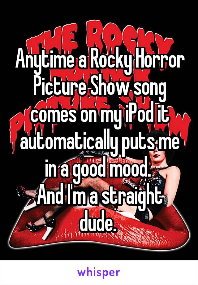 Anytime a Rocky Horror Picture Show song comes on my iPod it automatically puts me in a good mood. 
And I'm a straight dude. 