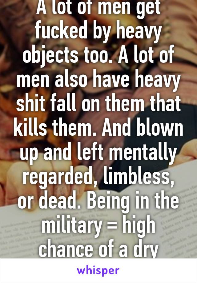 A lot of men get fucked by heavy objects too. A lot of men also have heavy shit fall on them that kills them. And blown up and left mentally regarded, limbless, or dead. Being in the military = high chance of a dry fucking from life.