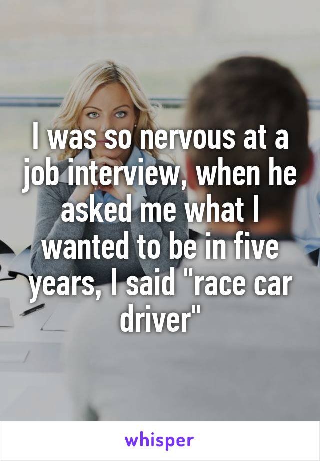 I was so nervous at a job interview, when he asked me what I wanted to be in five years, I said "race car driver"