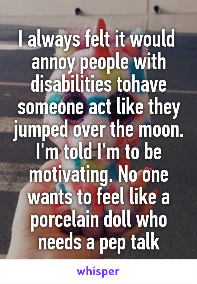 I always felt it would  annoy people with disabilities tohave someone act like they jumped over the moon. I'm told I'm to be motivating. No one wants to feel like a porcelain doll who needs a pep talk