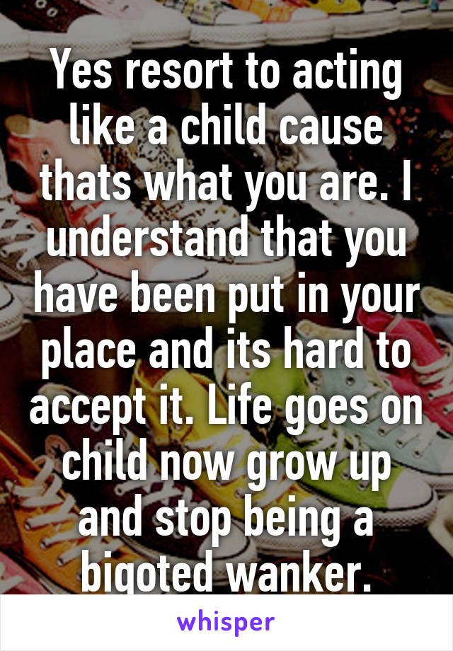 Yes resort to acting like a child cause thats what you are. I understand that you have been put in your place and its hard to accept it. Life goes on child now grow up and stop being a bigoted wanker.