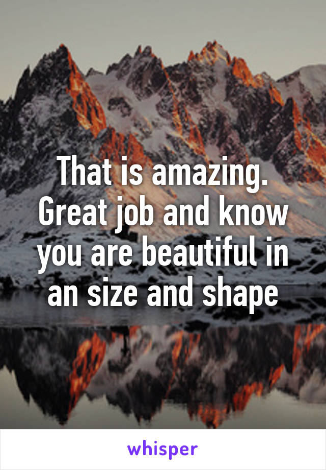 That is amazing. Great job and know you are beautiful in an size and shape