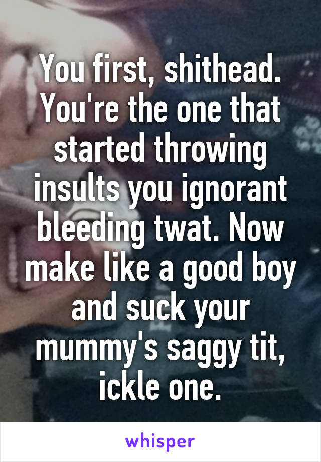 You first, shithead. You're the one that started throwing insults you ignorant bleeding twat. Now make like a good boy and suck your mummy's saggy tit, ickle one.