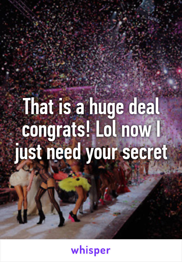 That is a huge deal congrats! Lol now I just need your secret