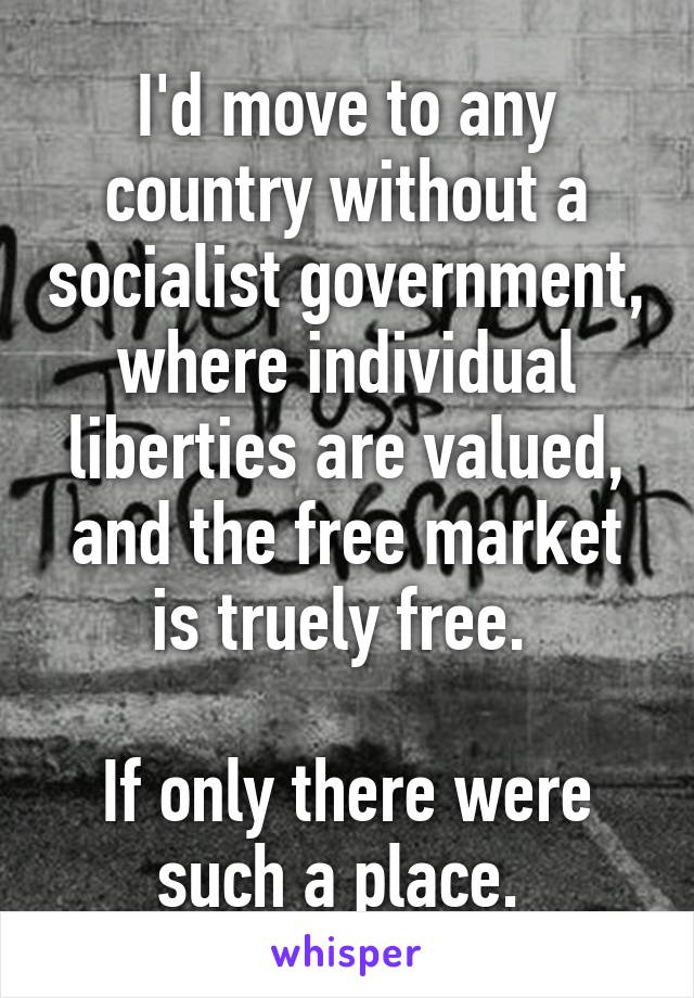 I'd move to any country without a socialist government, where individual liberties are valued, and the free market is truely free. 

If only there were such a place. 