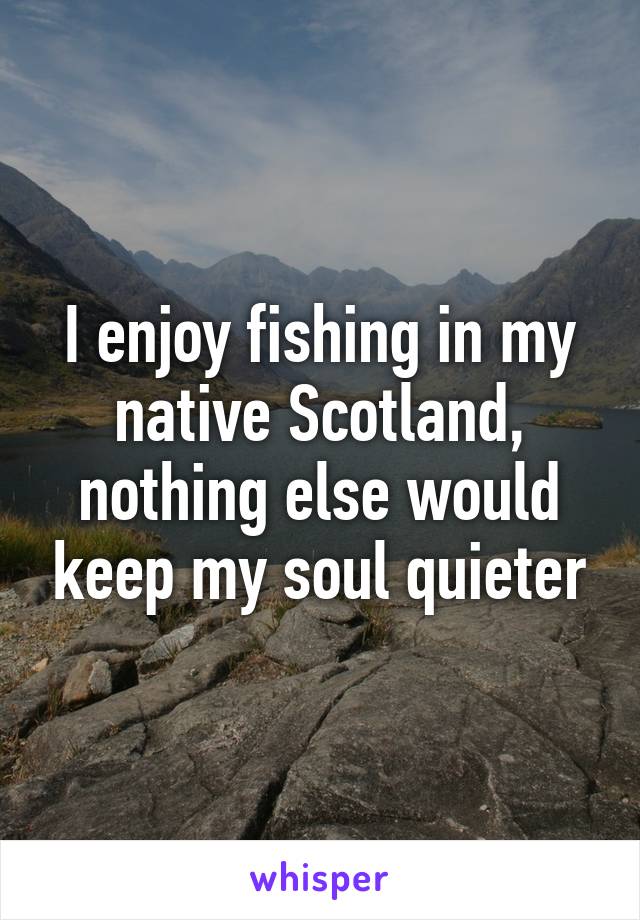 I enjoy fishing in my native Scotland, nothing else would keep my soul quieter