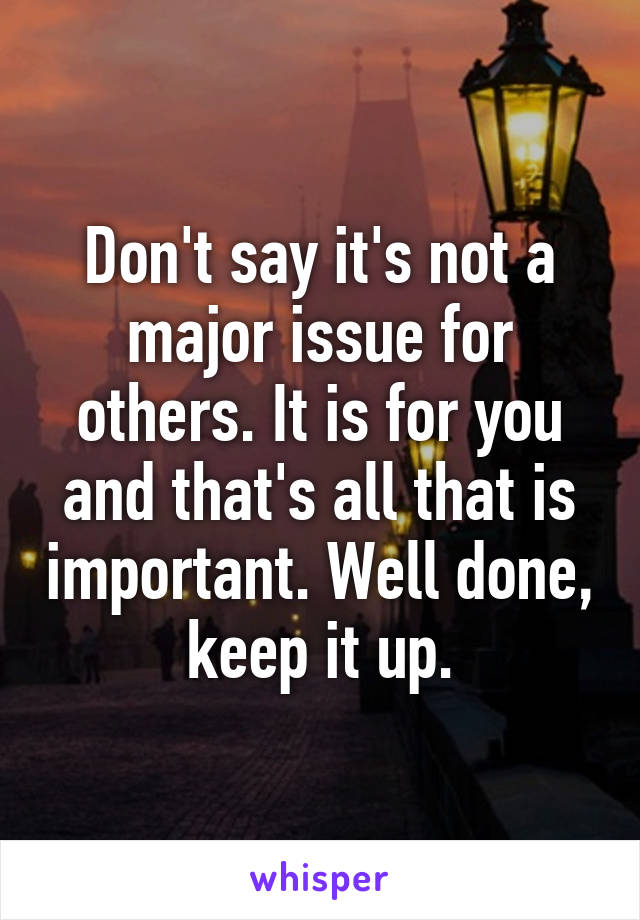 Don't say it's not a major issue for others. It is for you and that's all that is important. Well done, keep it up.