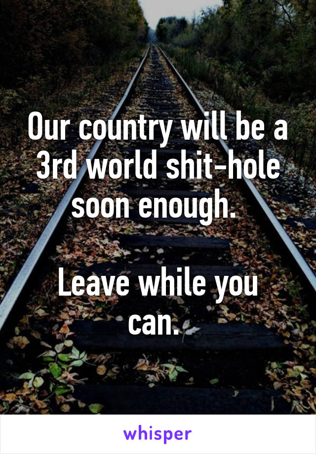 Our country will be a 3rd world shit-hole soon enough. 

Leave while you can. 