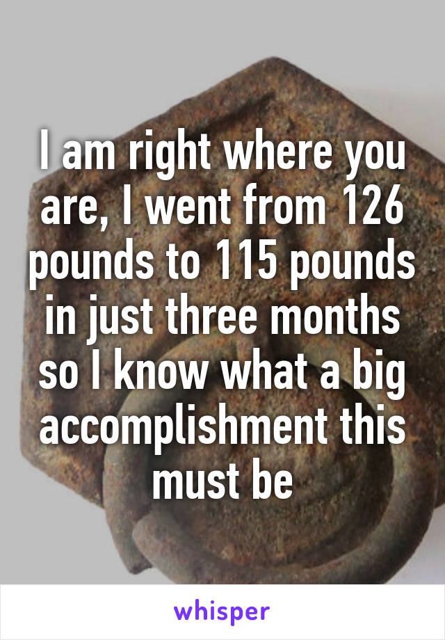 I am right where you are, I went from 126 pounds to 115 pounds in just three months so I know what a big accomplishment this must be