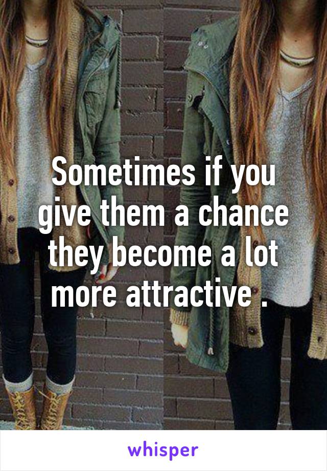 Sometimes if you give them a chance they become a lot more attractive . 