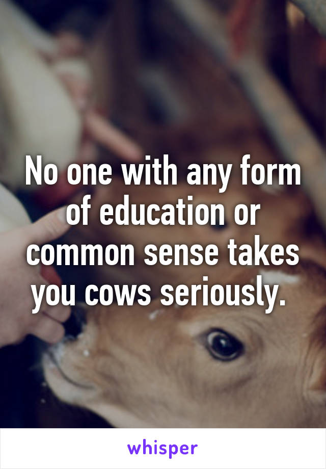 No one with any form of education or common sense takes you cows seriously. 