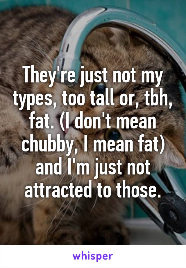 They're just not my types, too tall or, tbh, fat. (I don't mean chubby, I mean fat) and I'm just not attracted to those.