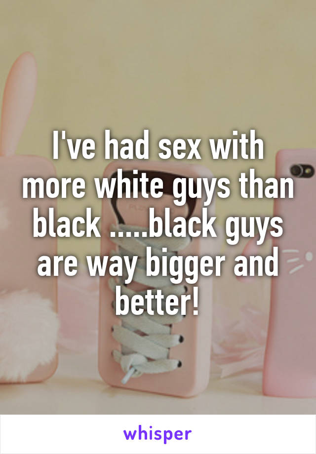 I've had sex with more white guys than black .....black guys are way bigger and better!