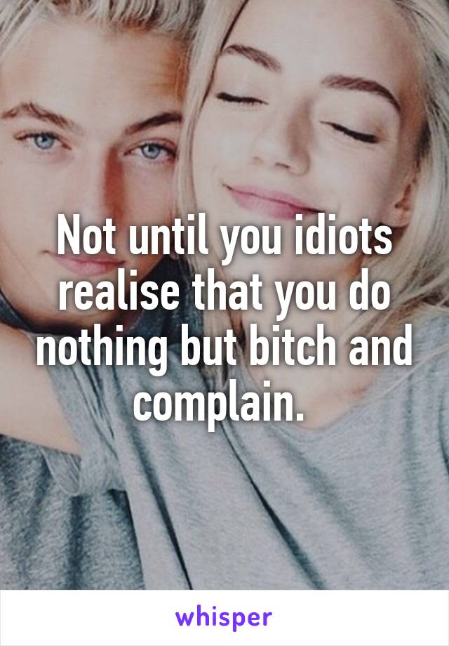 Not until you idiots realise that you do nothing but bitch and complain. 