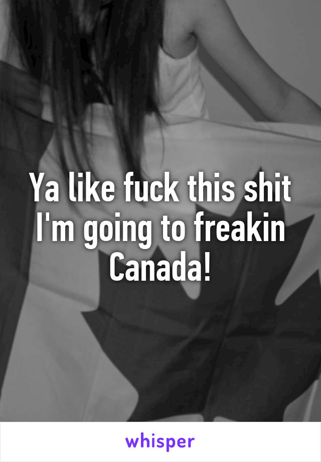 Ya like fuck this shit I'm going to freakin Canada!