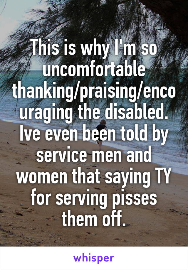 This is why I'm so uncomfortable thanking/praising/encouraging the disabled. Ive even been told by service men and women that saying TY for serving pisses them off.