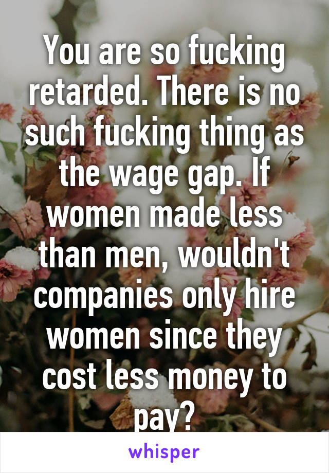 You are so fucking retarded. There is no such fucking thing as the wage gap. If women made less than men, wouldn't companies only hire women since they cost less money to pay?