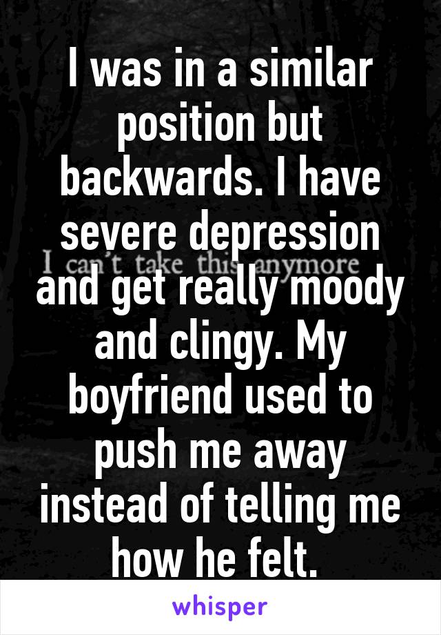 I was in a similar position but backwards. I have severe depression and get really moody and clingy. My boyfriend used to push me away instead of telling me how he felt. 