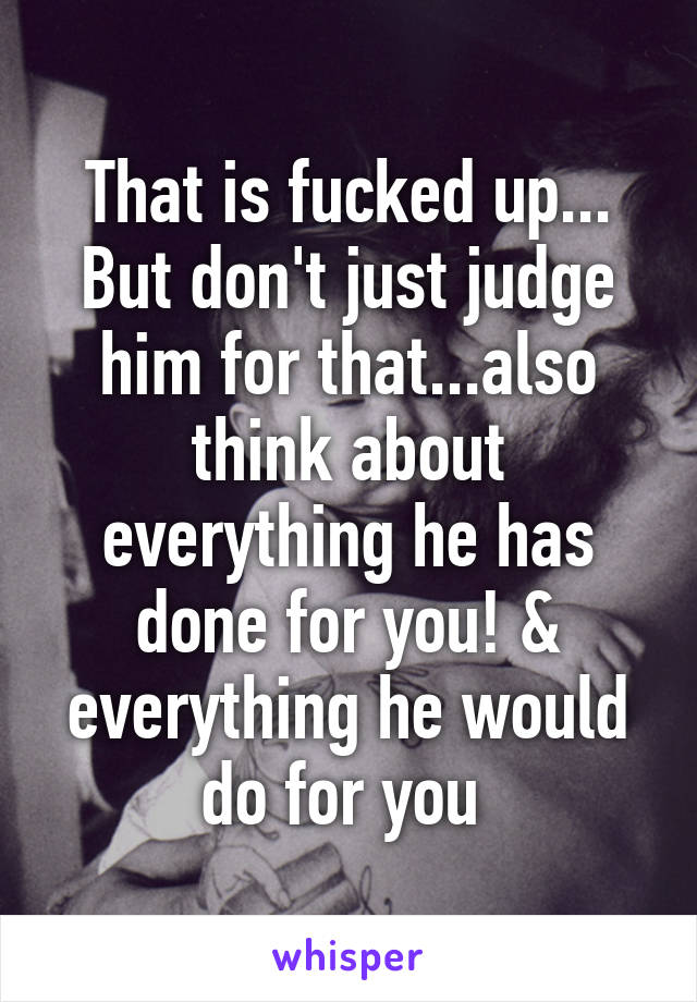 That is fucked up... But don't just judge him for that...also think about everything he has done for you! & everything he would do for you 