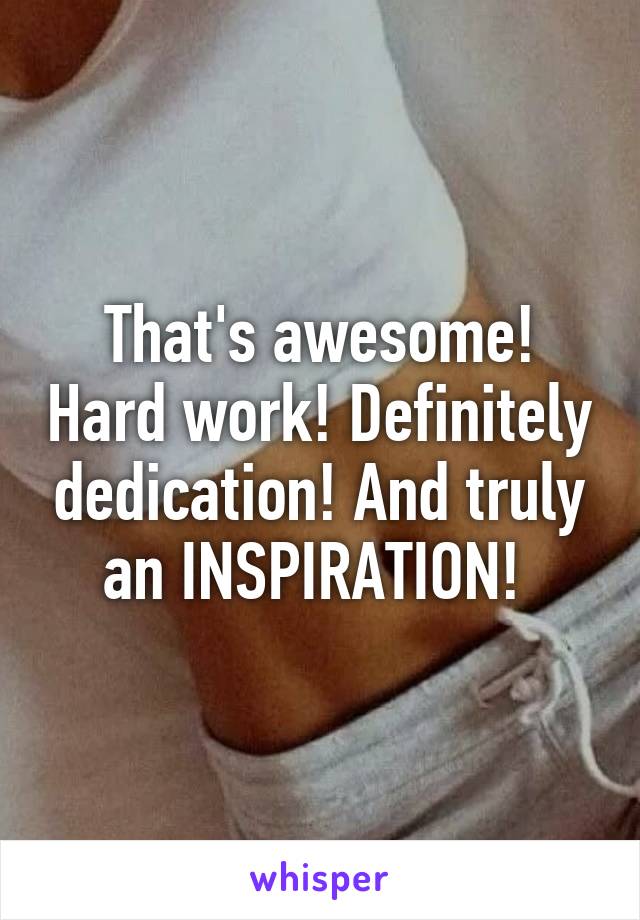 That's awesome! Hard work! Definitely dedication! And truly an INSPIRATION! 