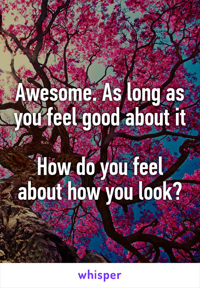 Awesome. As long as you feel good about it 
How do you feel about how you look?