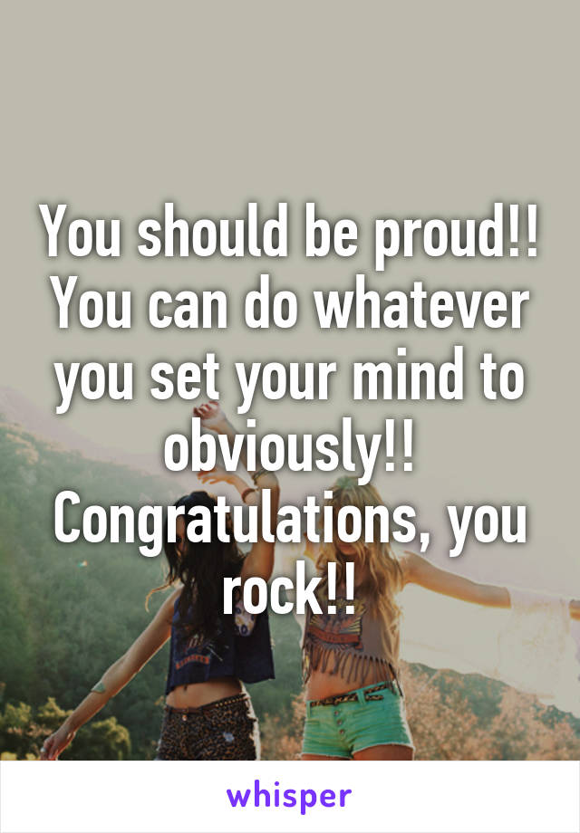 You should be proud!! You can do whatever you set your mind to obviously!! Congratulations, you rock!!