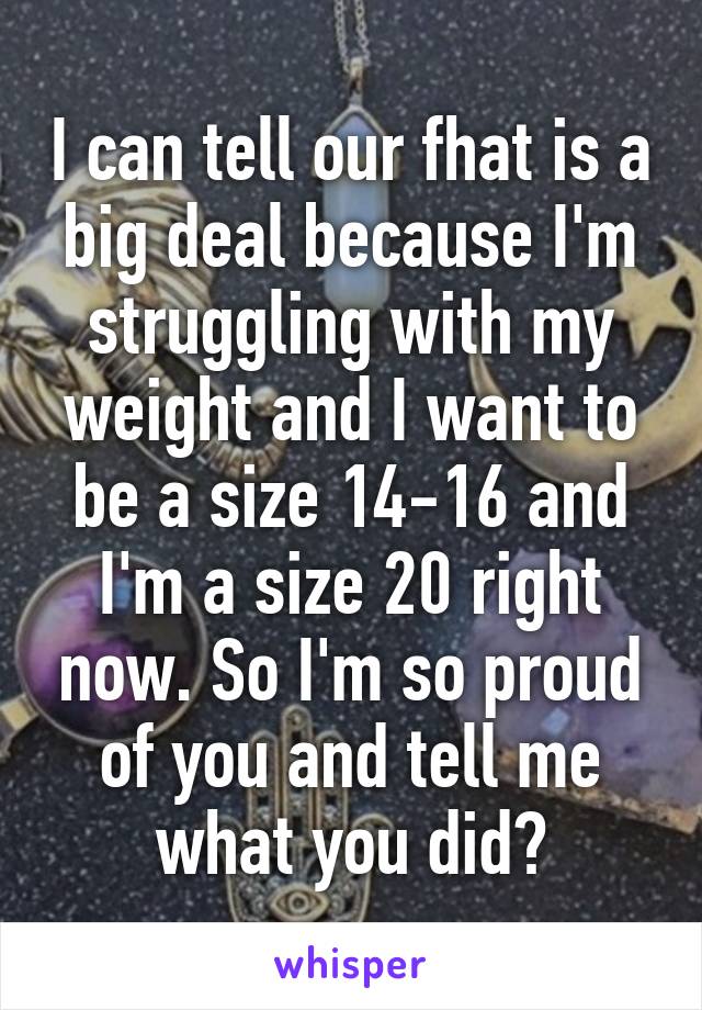 I can tell our fhat is a big deal because I'm struggling with my weight and I want to be a size 14-16 and I'm a size 20 right now. So I'm so proud of you and tell me what you did?