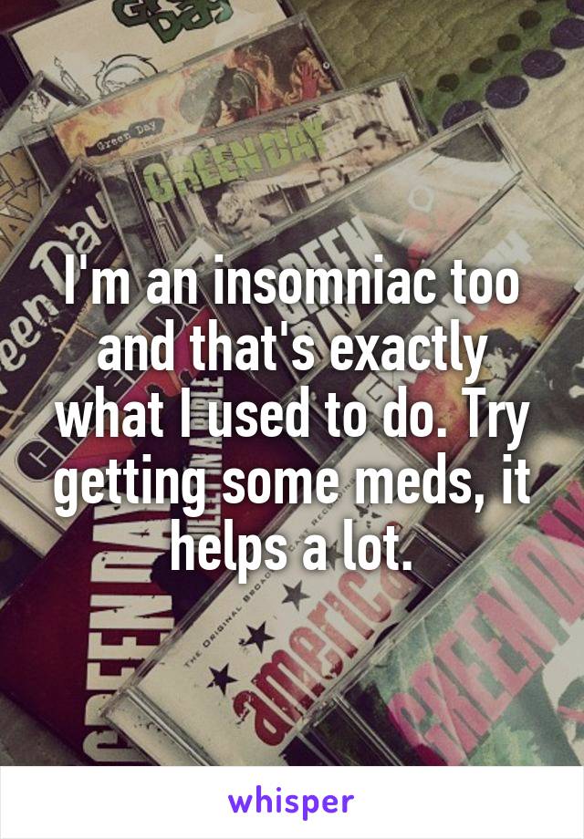 I'm an insomniac too and that's exactly what I used to do. Try getting some meds, it helps a lot.
