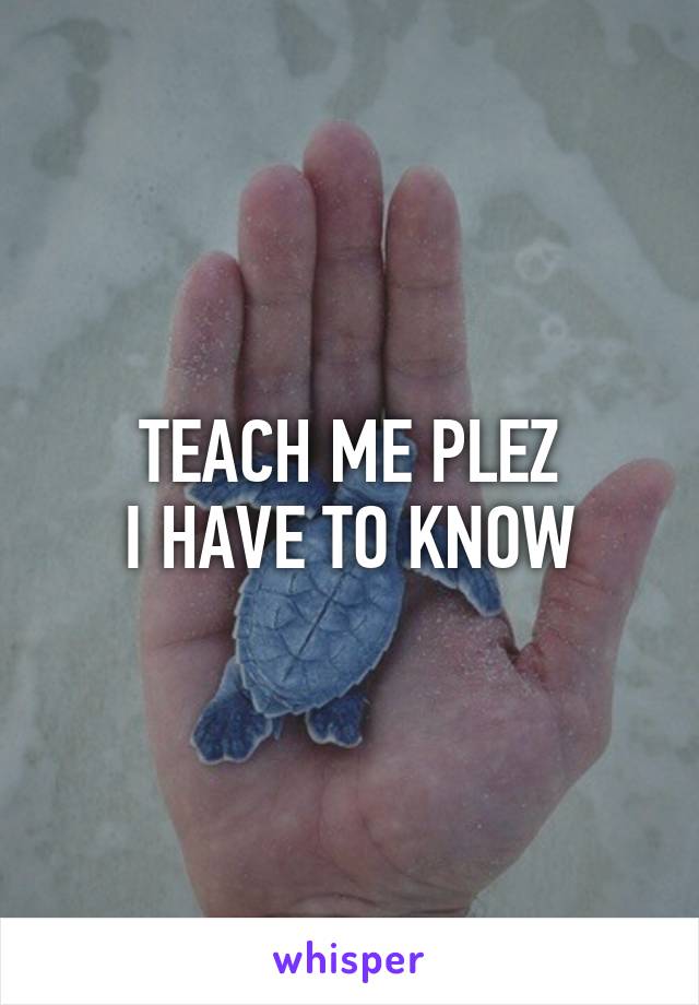 TEACH ME PLEZ
I HAVE TO KNOW