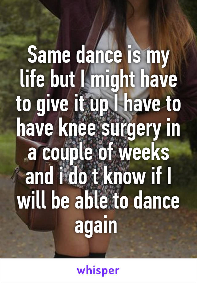 Same dance is my life but I might have to give it up I have to have knee surgery in a couple of weeks and i do t know if I will be able to dance again 