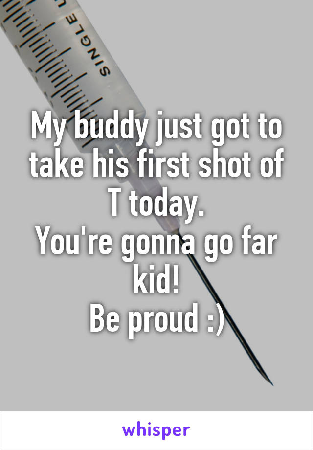 My buddy just got to take his first shot of T today.
You're gonna go far kid!
Be proud :)