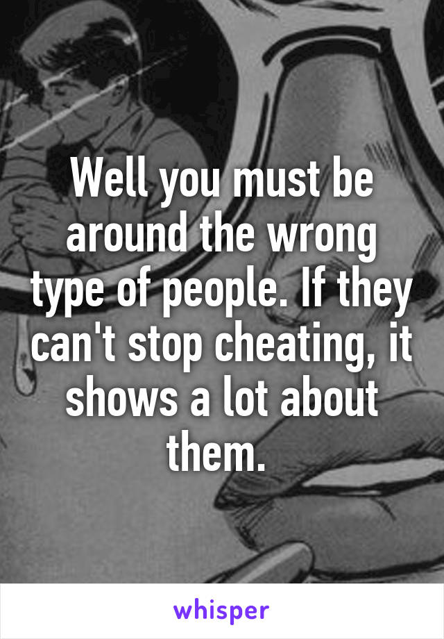 Well you must be around the wrong type of people. If they can't stop cheating, it shows a lot about them. 