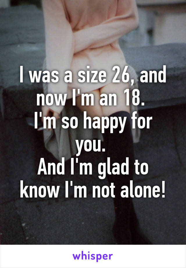 I was a size 26, and now I'm an 18. 
I'm so happy for you. 
And I'm glad to know I'm not alone!