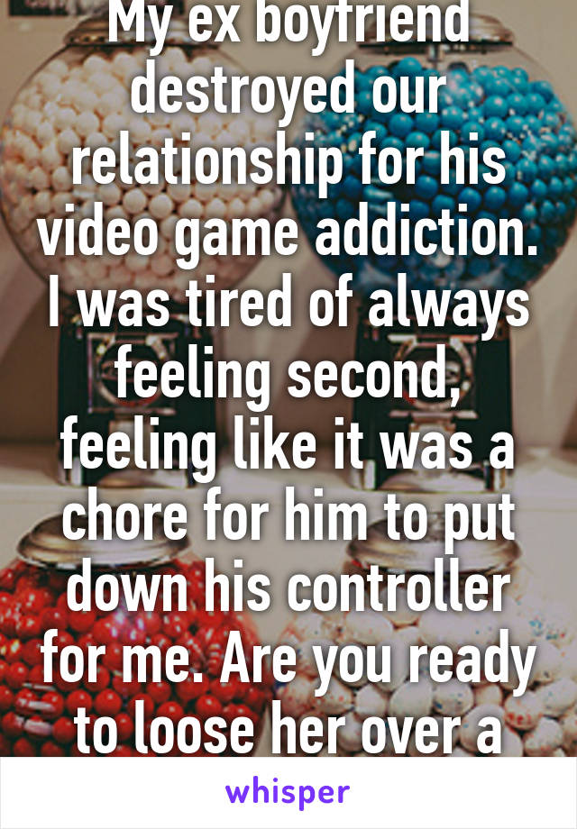 My ex boyfriend destroyed our relationship for his video game addiction. I was tired of always feeling second, feeling like it was a chore for him to put down his controller for me. Are you ready to loose her over a stupid game?