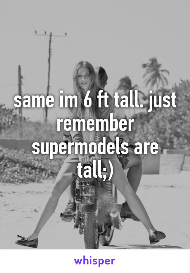 same im 6 ft tall. just remember supermodels are tall;)