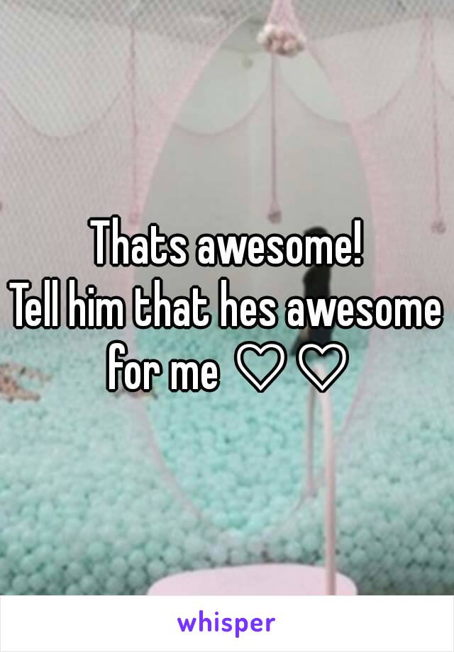 Thats awesome!
Tell him that hes awesome for me ♡♡