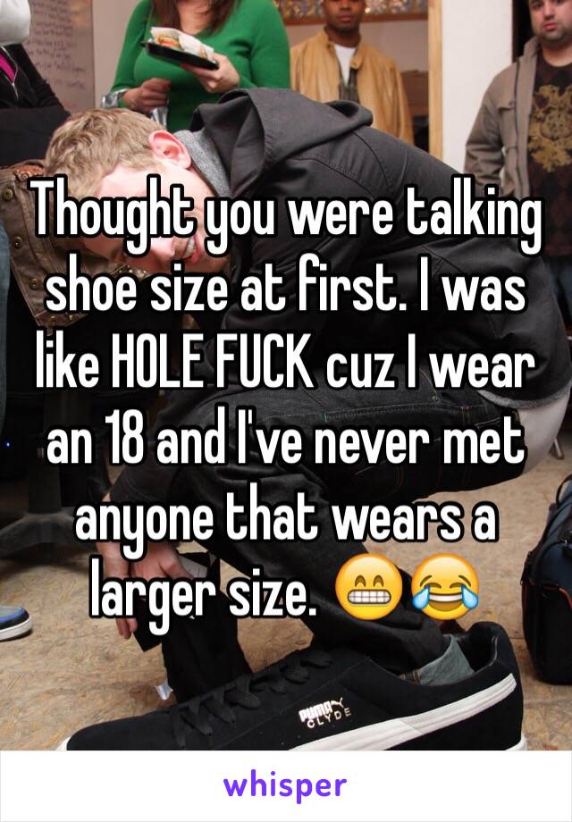 Thought you were talking shoe size at first. I was like HOLE FUCK cuz I wear an 18 and I've never met anyone that wears a larger size. 😁😂