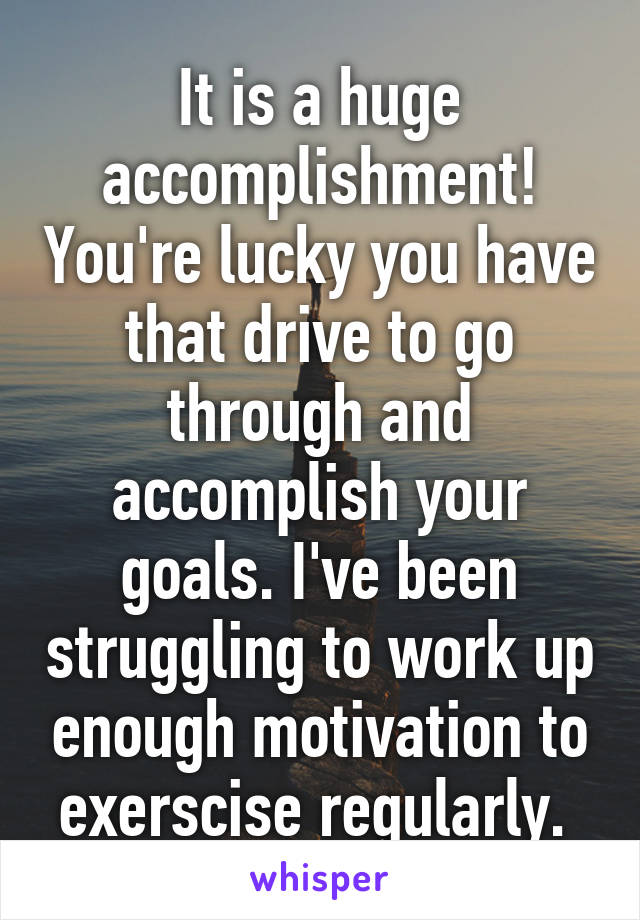 It is a huge accomplishment! You're lucky you have that drive to go through and accomplish your goals. I've been struggling to work up enough motivation to exerscise regularly. 